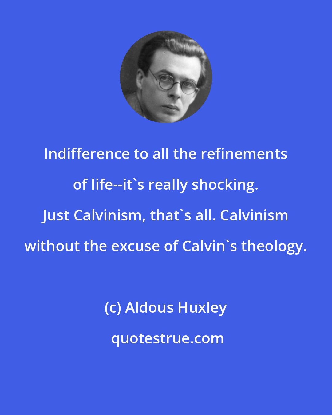 Aldous Huxley: Indifference to all the refinements of life--it's really shocking. Just Calvinism, that's all. Calvinism without the excuse of Calvin's theology.