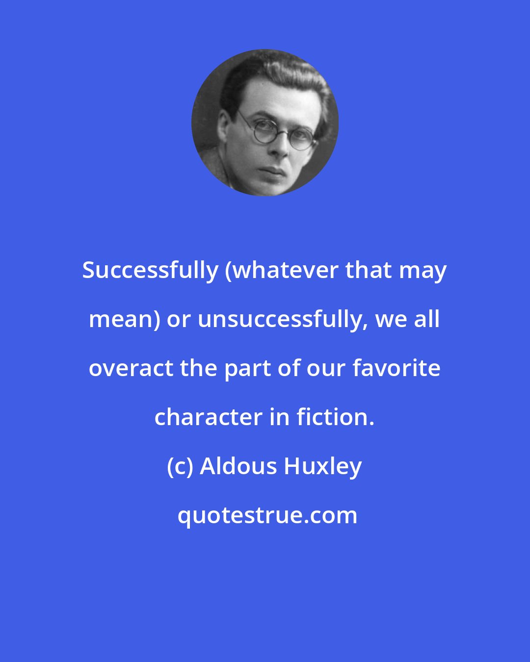 Aldous Huxley: Successfully (whatever that may mean) or unsuccessfully, we all overact the part of our favorite character in fiction.