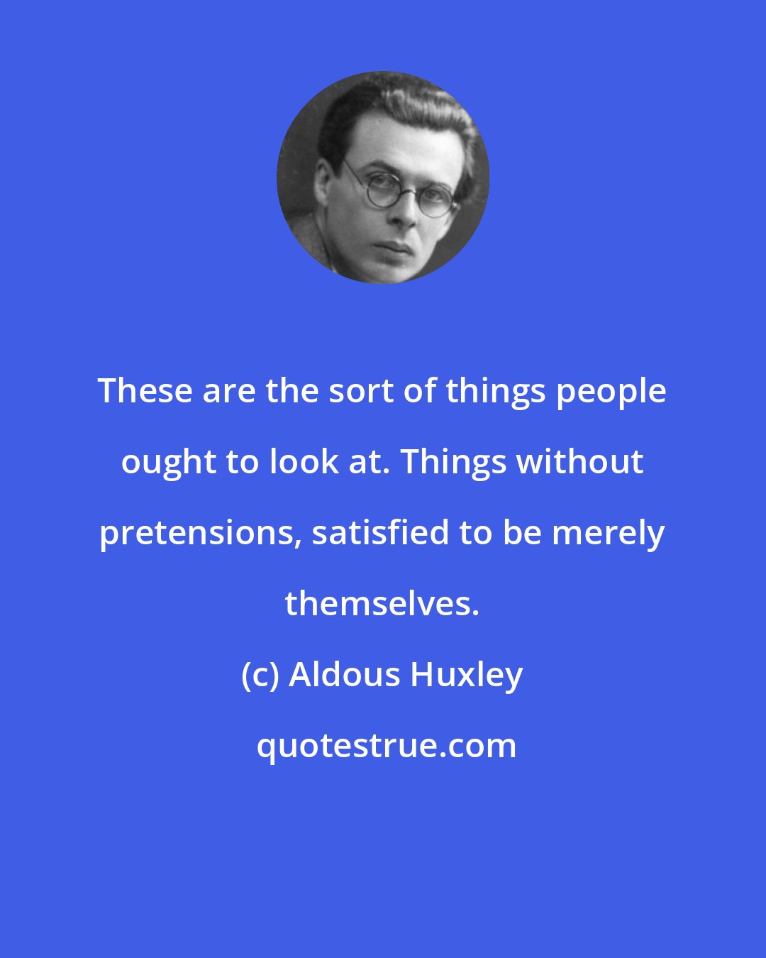 Aldous Huxley: These are the sort of things people ought to look at. Things without pretensions, satisfied to be merely themselves.