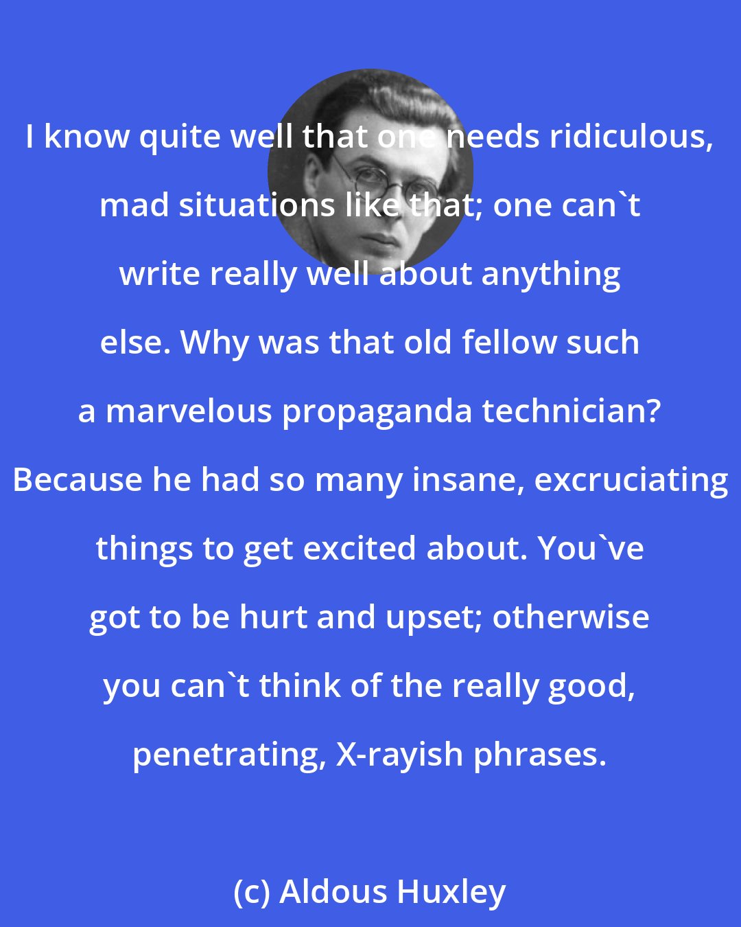 Aldous Huxley: I know quite well that one needs ridiculous, mad situations like that; one can't write really well about anything else. Why was that old fellow such a marvelous propaganda technician? Because he had so many insane, excruciating things to get excited about. You've got to be hurt and upset; otherwise you can't think of the really good, penetrating, X-rayish phrases.