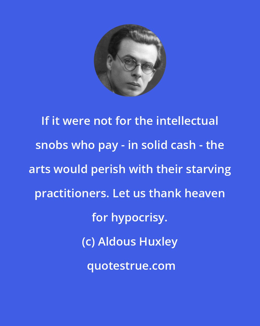 Aldous Huxley: If it were not for the intellectual snobs who pay - in solid cash - the arts would perish with their starving practitioners. Let us thank heaven for hypocrisy.