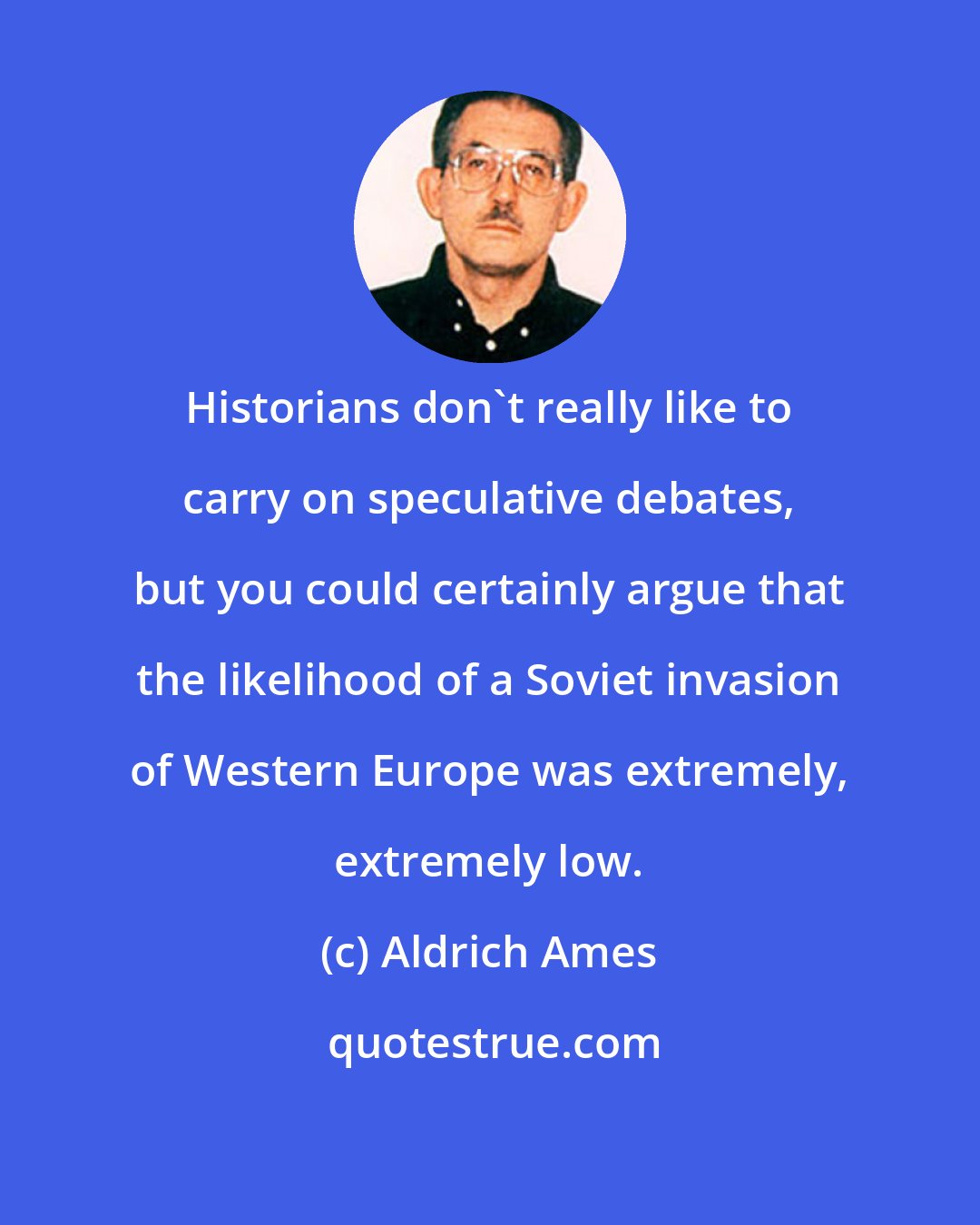 Aldrich Ames: Historians don't really like to carry on speculative debates, but you could certainly argue that the likelihood of a Soviet invasion of Western Europe was extremely, extremely low.