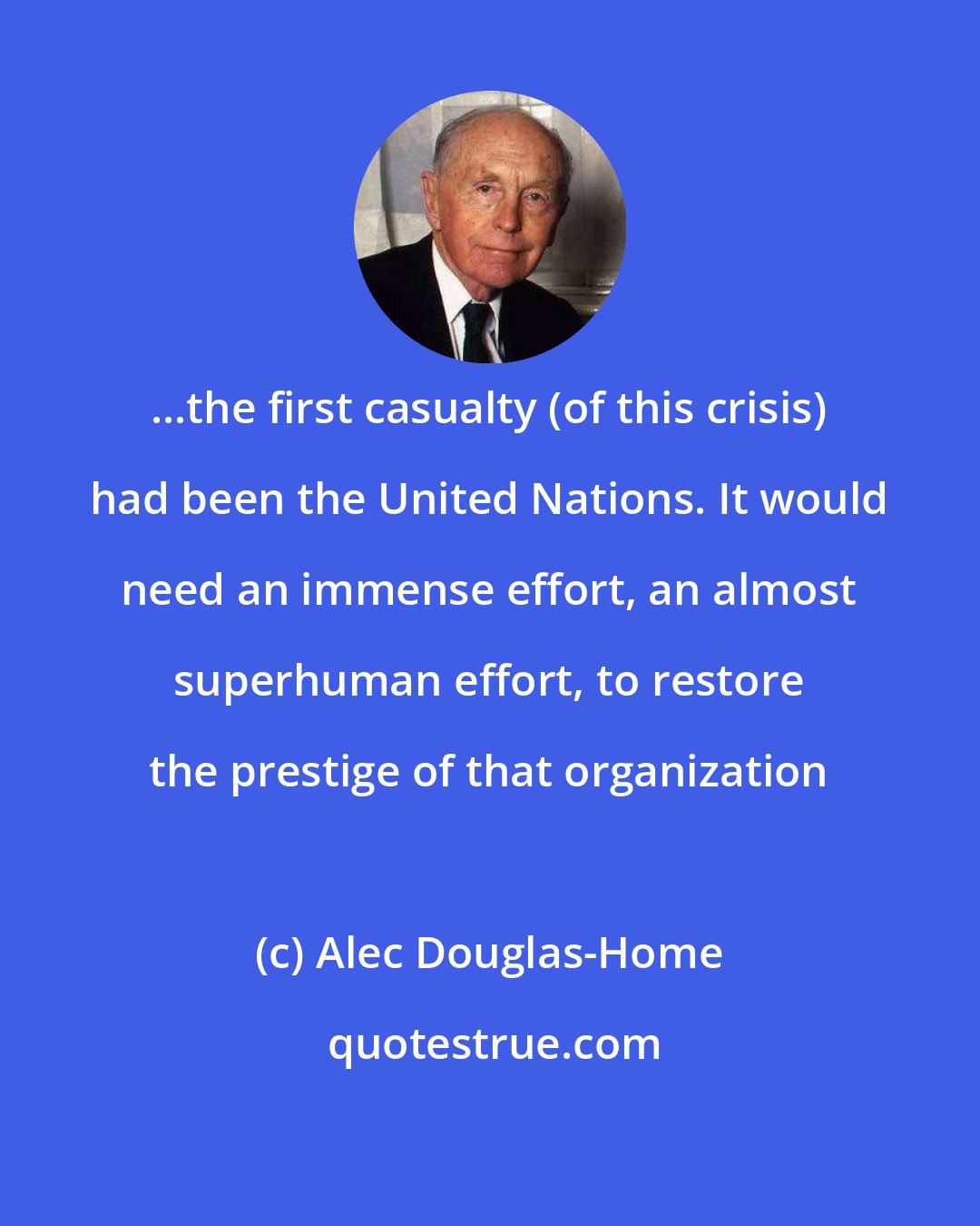 Alec Douglas-Home: ...the first casualty (of this crisis) had been the United Nations. It would need an immense effort, an almost superhuman effort, to restore the prestige of that organization
