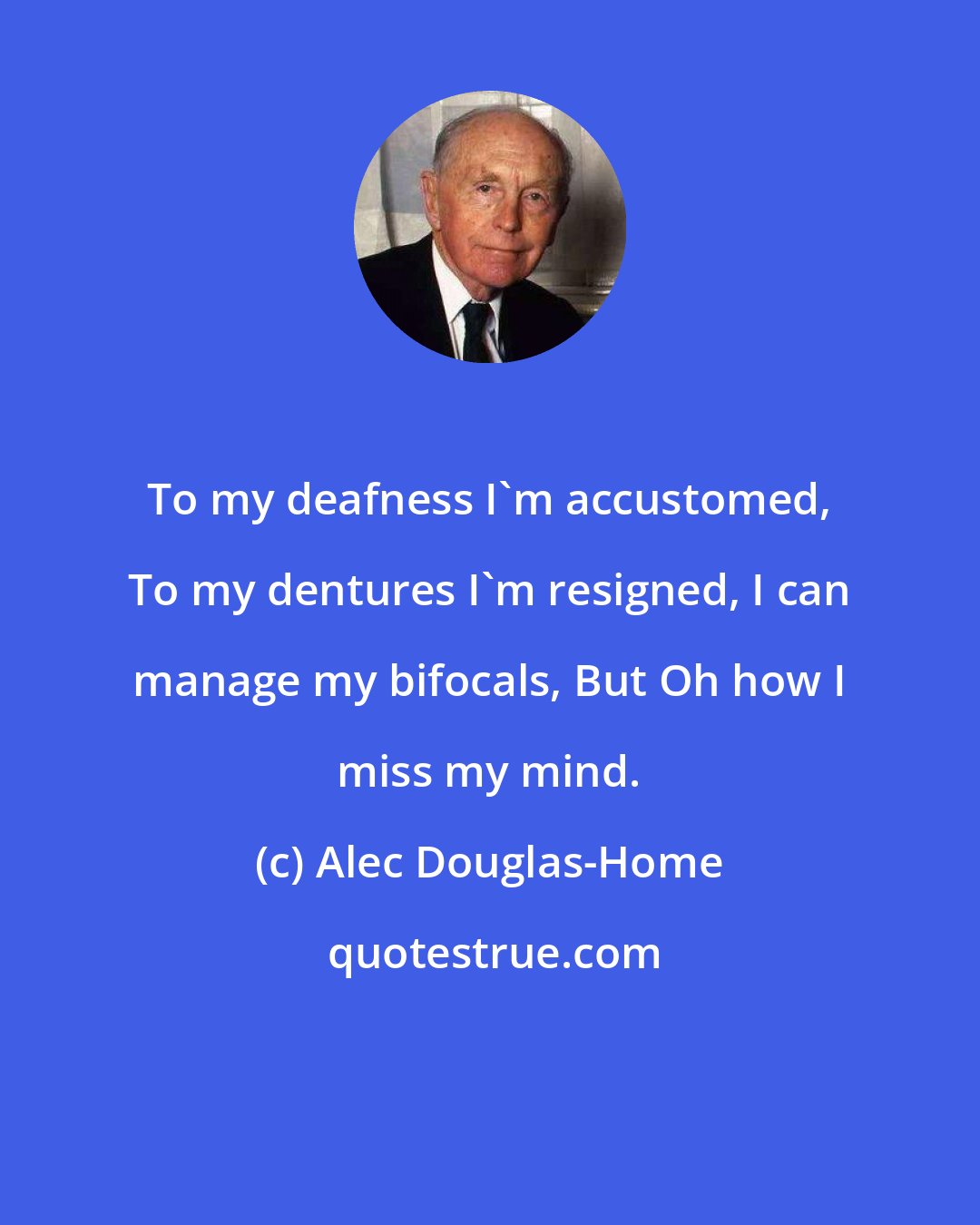 Alec Douglas-Home: To my deafness I'm accustomed, To my dentures I'm resigned, I can manage my bifocals, But Oh how I miss my mind.