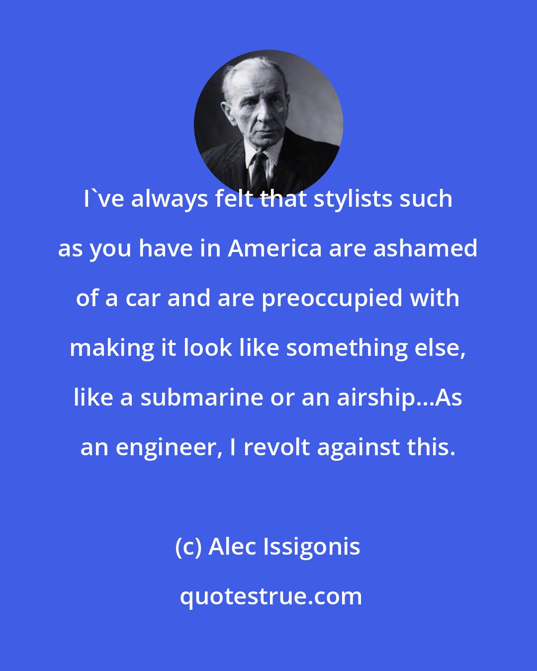 Alec Issigonis: I've always felt that stylists such as you have in America are ashamed of a car and are preoccupied with making it look like something else, like a submarine or an airship...As an engineer, I revolt against this.