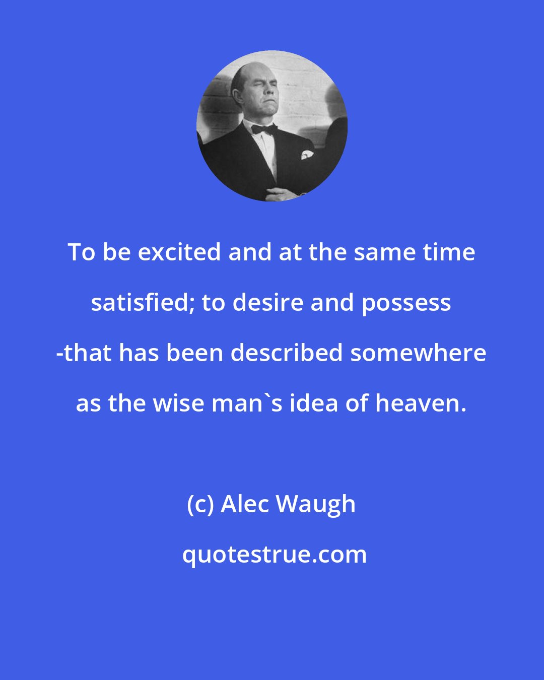 Alec Waugh: To be excited and at the same time satisfied; to desire and possess -that has been described somewhere as the wise man's idea of heaven.
