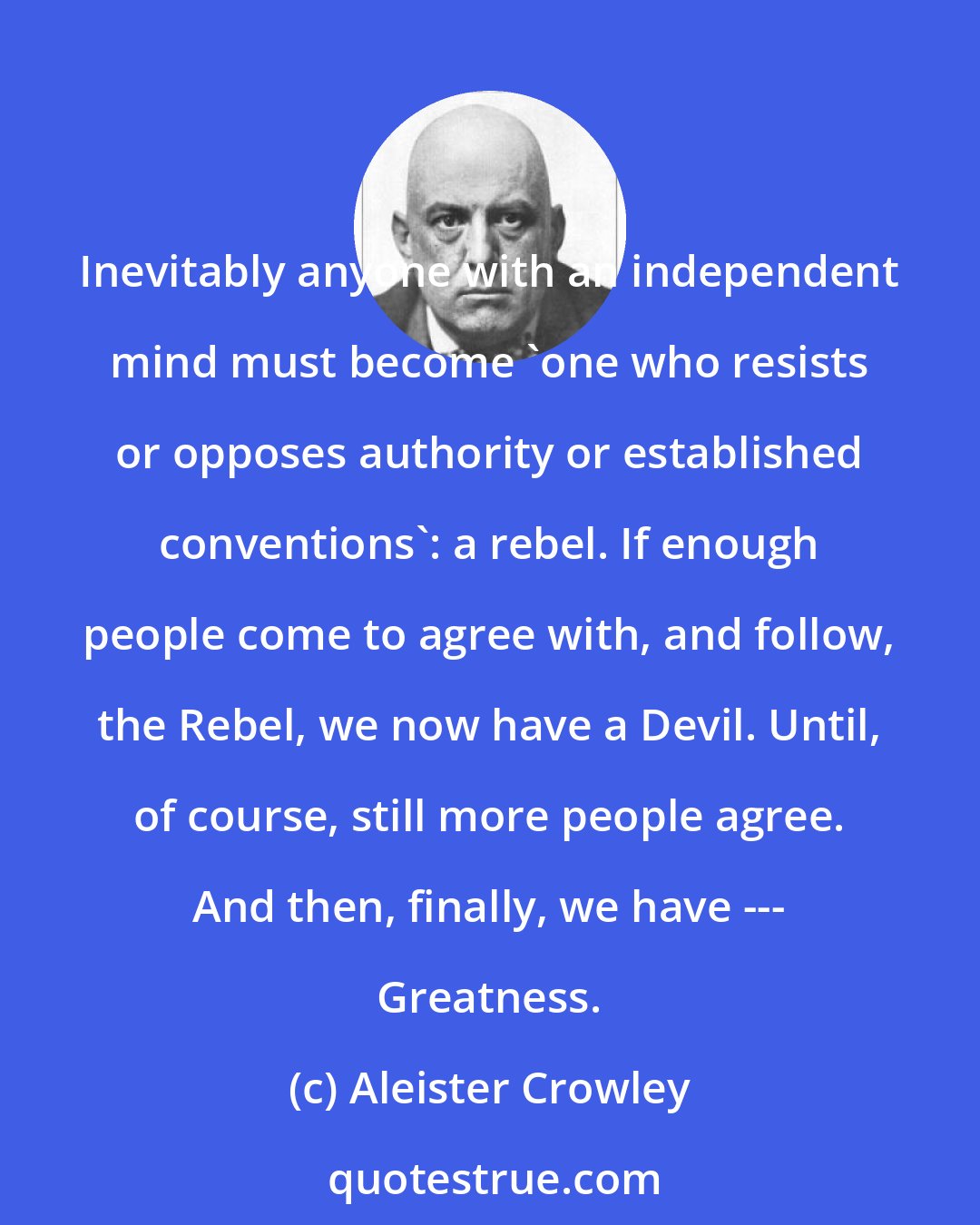 Aleister Crowley: Inevitably anyone with an independent mind must become 'one who resists or opposes authority or established conventions': a rebel. If enough people come to agree with, and follow, the Rebel, we now have a Devil. Until, of course, still more people agree. And then, finally, we have --- Greatness.