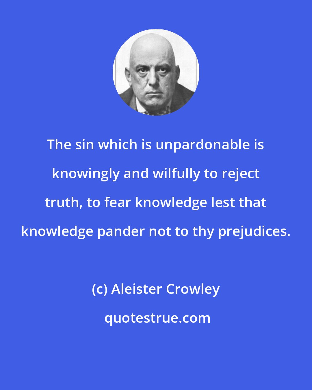Aleister Crowley: The sin which is unpardonable is knowingly and wilfully to reject truth, to fear knowledge lest that knowledge pander not to thy prejudices.