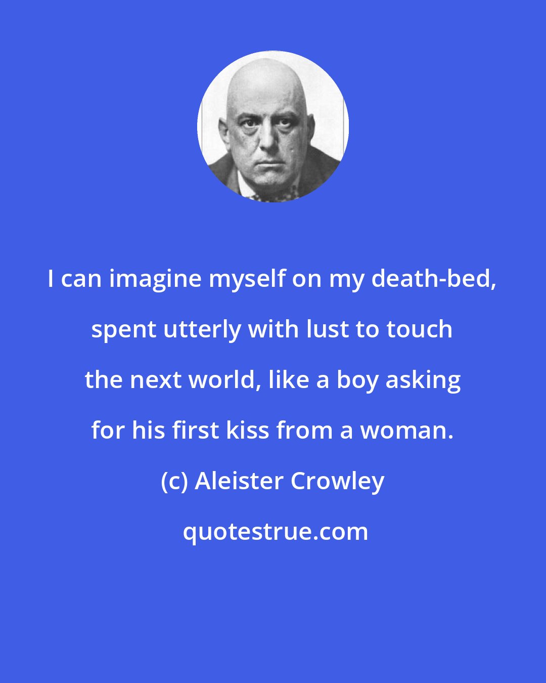 Aleister Crowley: I can imagine myself on my death-bed, spent utterly with lust to touch the next world, like a boy asking for his first kiss from a woman.