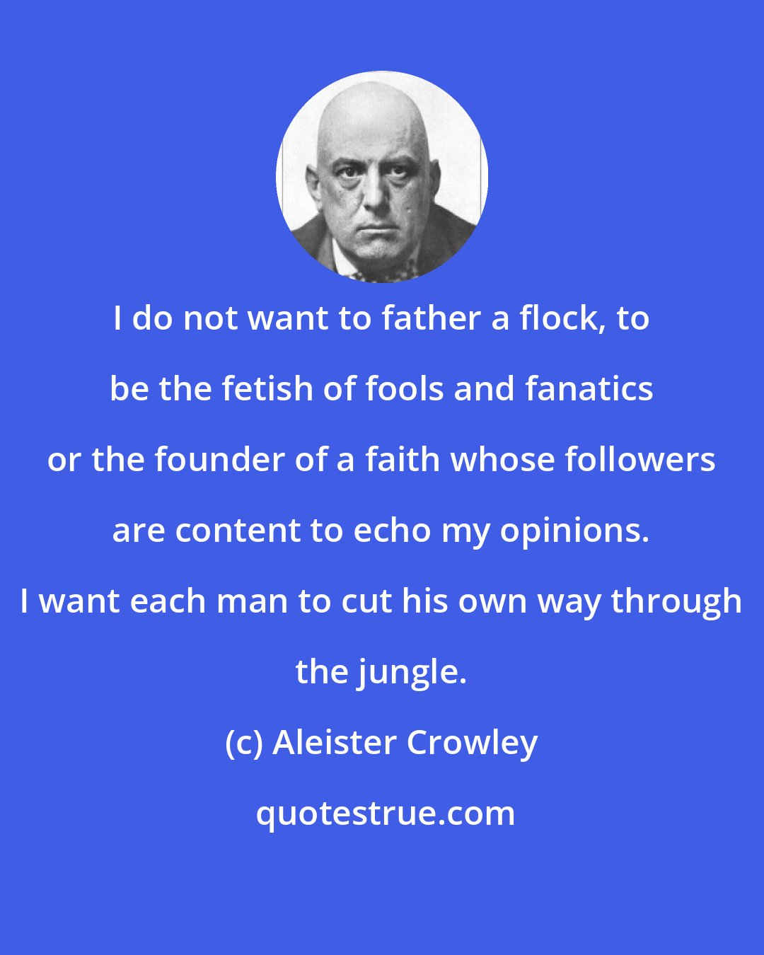 Aleister Crowley: I do not want to father a flock, to be the fetish of fools and fanatics or the founder of a faith whose followers are content to echo my opinions. I want each man to cut his own way through the jungle.