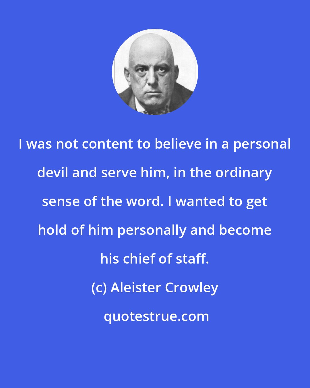 Aleister Crowley: I was not content to believe in a personal devil and serve him, in the ordinary sense of the word. I wanted to get hold of him personally and become his chief of staff.