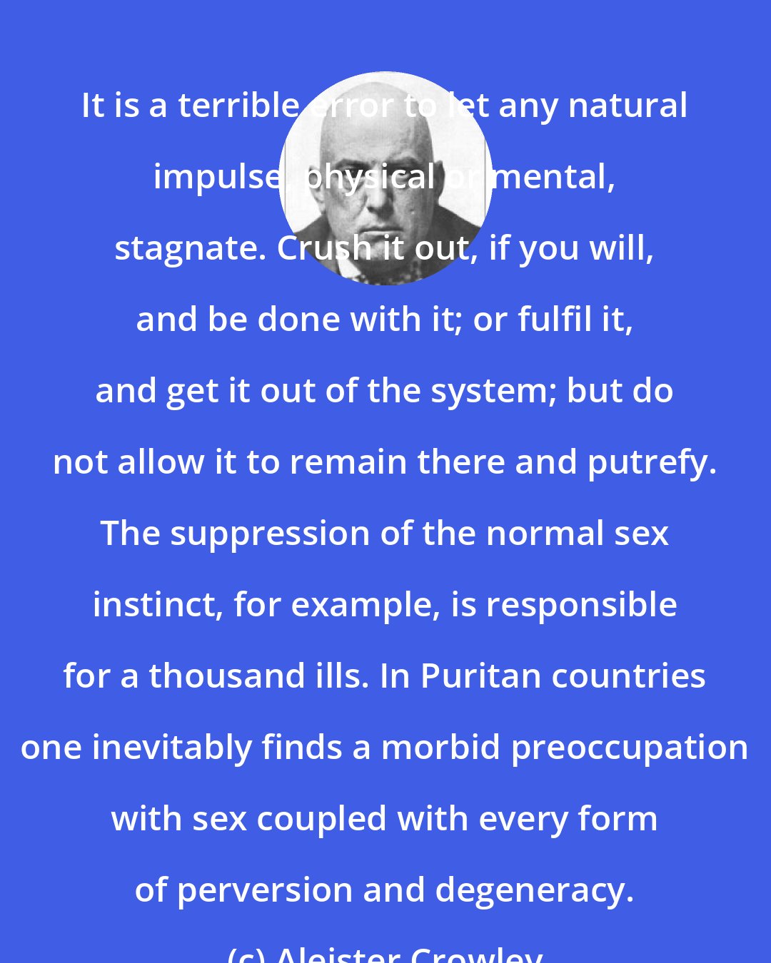 Aleister Crowley: It is a terrible error to let any natural impulse, physical or mental, stagnate. Crush it out, if you will, and be done with it; or fulfil it, and get it out of the system; but do not allow it to remain there and putrefy. The suppression of the normal sex instinct, for example, is responsible for a thousand ills. In Puritan countries one inevitably finds a morbid preoccupation with sex coupled with every form of perversion and degeneracy.