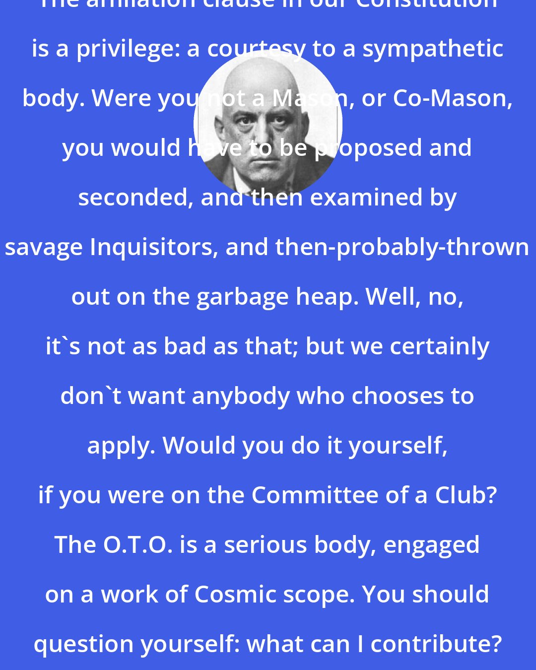 Aleister Crowley: The affiliation clause in our Constitution is a privilege: a courtesy to a sympathetic body. Were you not a Mason, or Co-Mason, you would have to be proposed and seconded, and then examined by savage Inquisitors, and then-probably-thrown out on the garbage heap. Well, no, it's not as bad as that; but we certainly don't want anybody who chooses to apply. Would you do it yourself, if you were on the Committee of a Club? The O.T.O. is a serious body, engaged on a work of Cosmic scope. You should question yourself: what can I contribute?