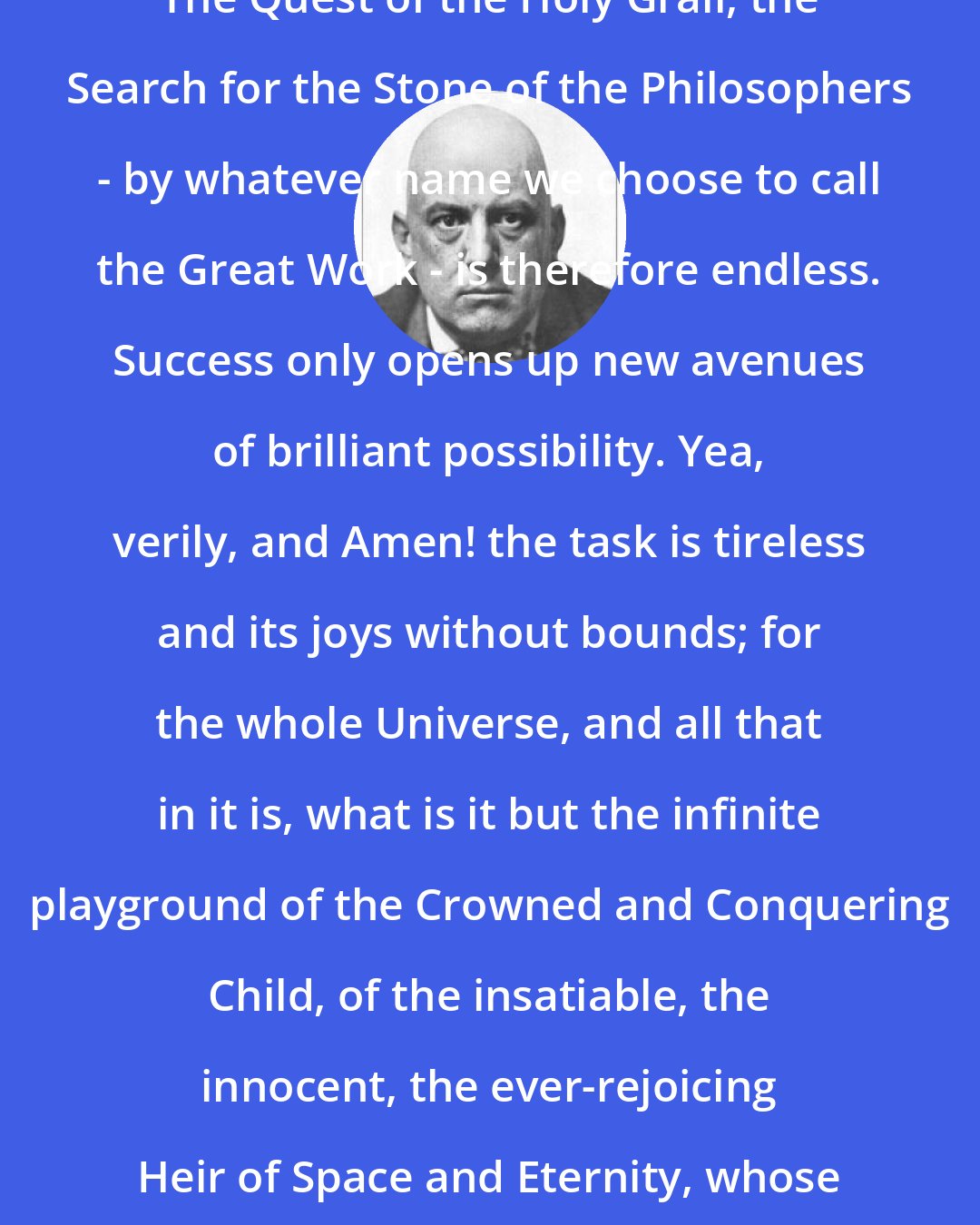 Aleister Crowley: The Quest of the Holy Grail, the Search for the Stone of the Philosophers - by whatever name we choose to call the Great Work - is therefore endless. Success only opens up new avenues of brilliant possibility. Yea, verily, and Amen! the task is tireless and its joys without bounds; for the whole Universe, and all that in it is, what is it but the infinite playground of the Crowned and Conquering Child, of the insatiable, the innocent, the ever-rejoicing Heir of Space and Eternity, whose name is MAN?