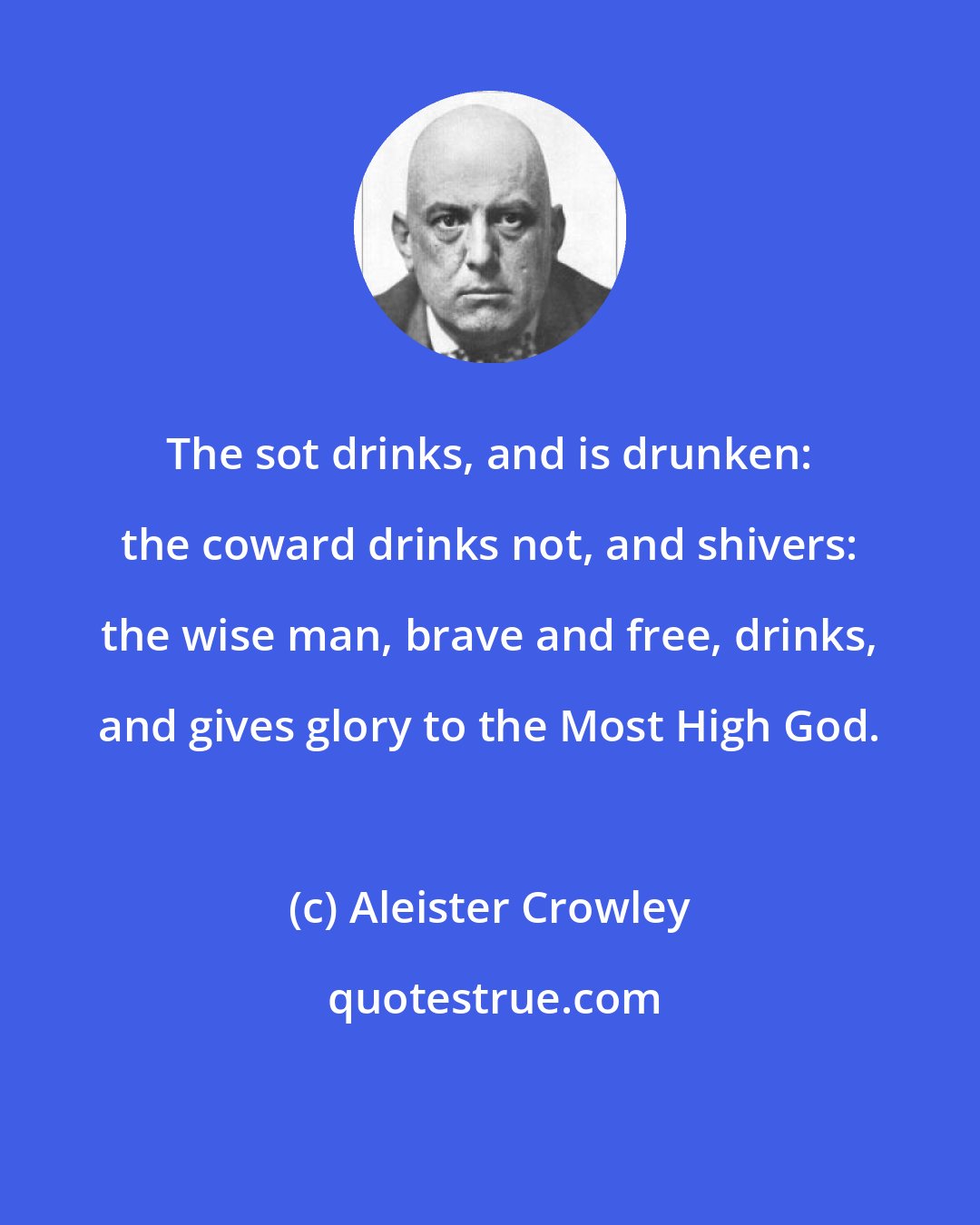 Aleister Crowley: The sot drinks, and is drunken: the coward drinks not, and shivers: the wise man, brave and free, drinks, and gives glory to the Most High God.