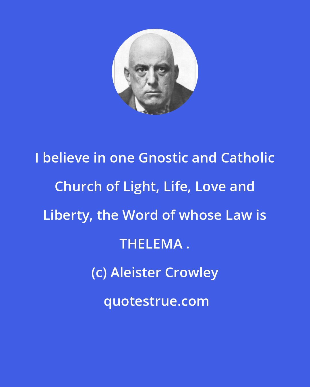 Aleister Crowley: I believe in one Gnostic and Catholic Church of Light, Life, Love and Liberty, the Word of whose Law is THELEMA .
