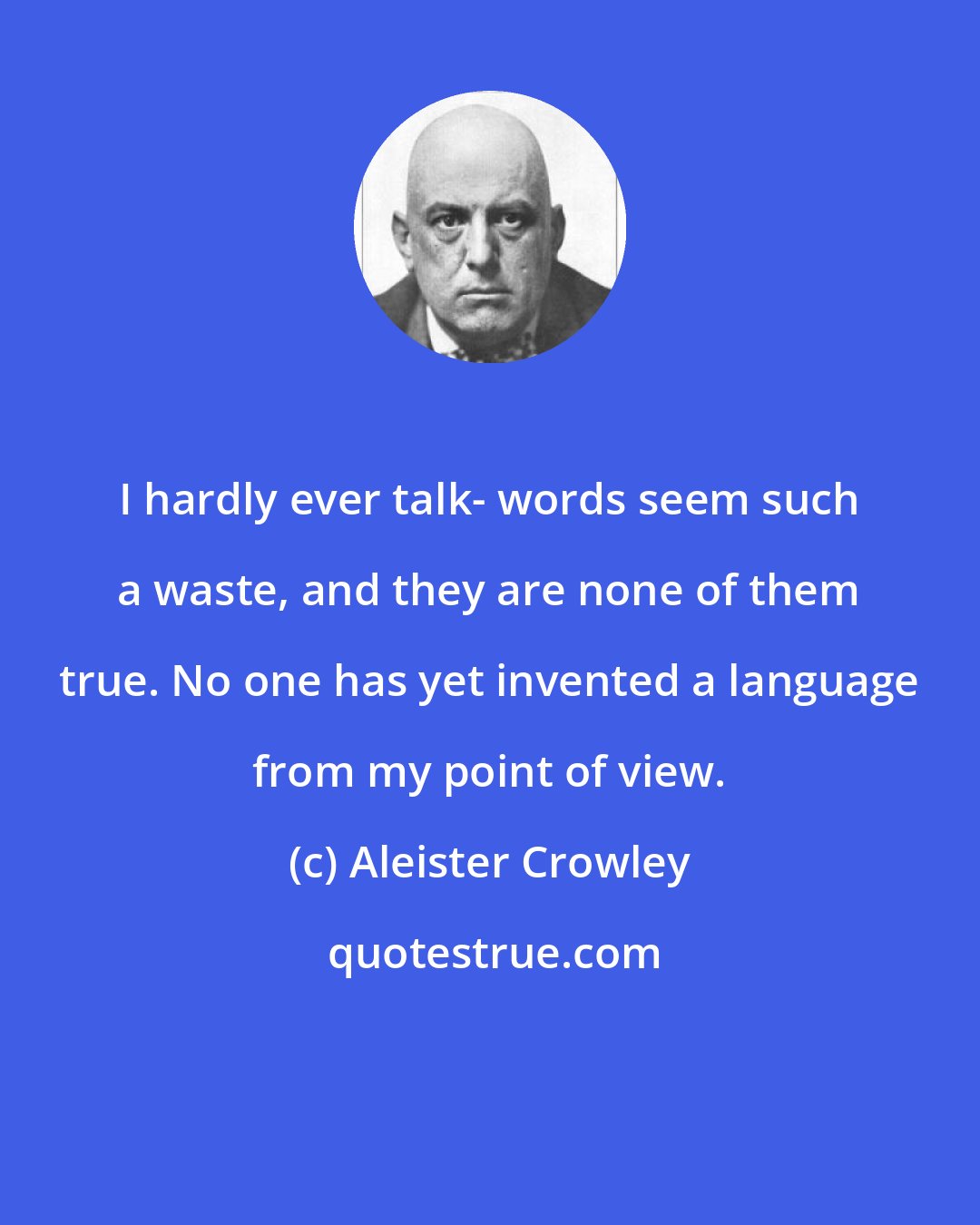 Aleister Crowley: I hardly ever talk- words seem such a waste, and they are none of them true. No one has yet invented a language from my point of view.