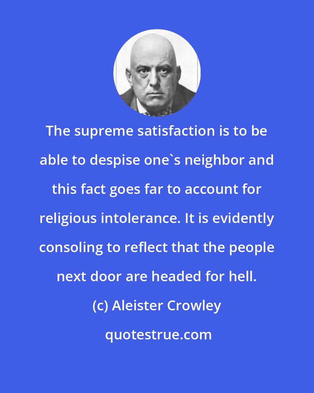 Aleister Crowley: The supreme satisfaction is to be able to despise one's neighbor and this fact goes far to account for religious intolerance. It is evidently consoling to reflect that the people next door are headed for hell.