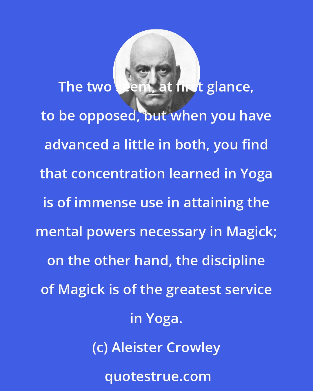 Aleister Crowley: The two seem, at first glance, to be opposed, but when you have advanced a little in both, you find that concentration learned in Yoga is of immense use in attaining the mental powers necessary in Magick; on the other hand, the discipline of Magick is of the greatest service in Yoga.