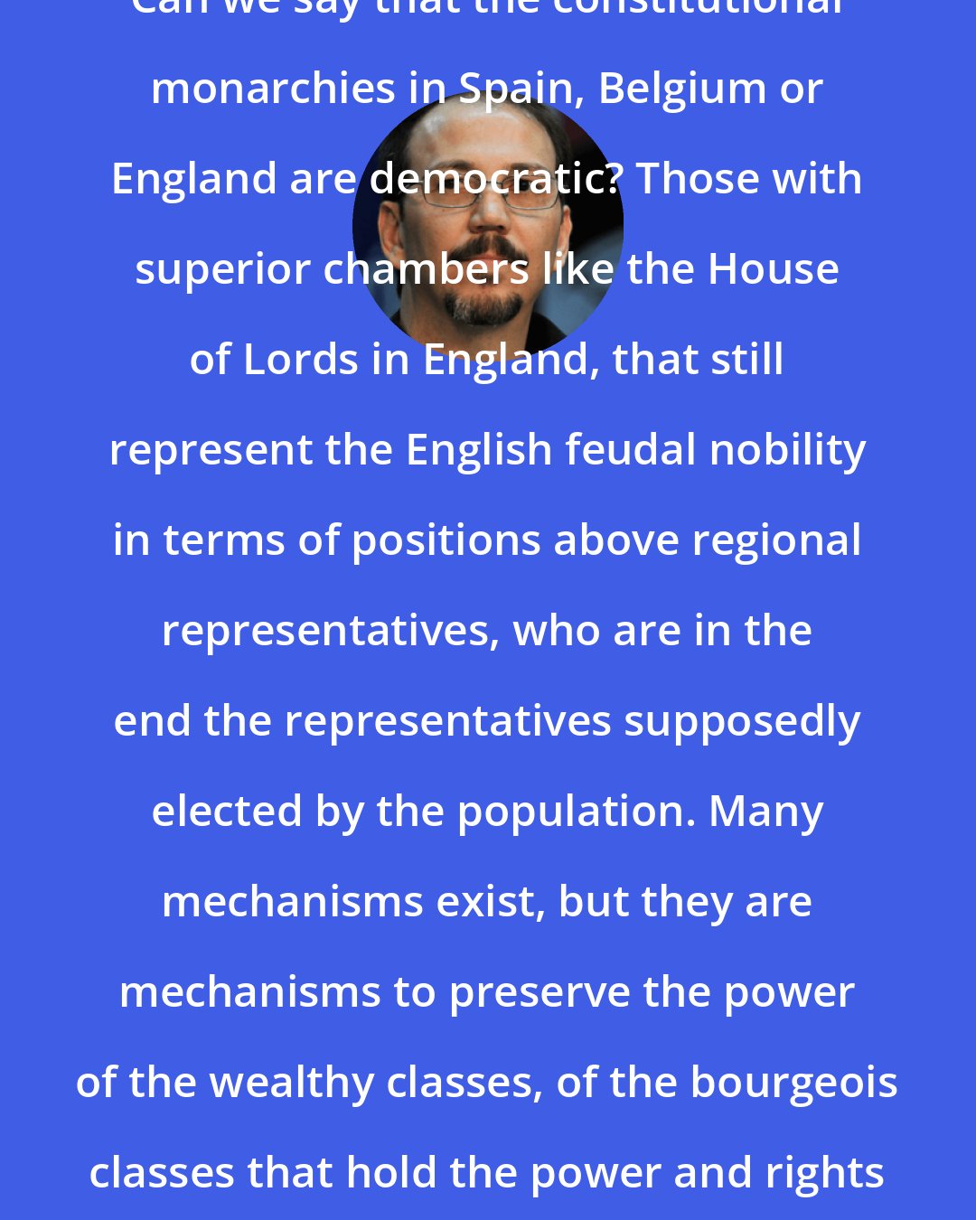 Alejandro Castro Espin: Can we say that the constitutional monarchies in Spain, Belgium or England are democratic? Those with superior chambers like the House of Lords in England, that still represent the English feudal nobility in terms of positions above regional representatives, who are in the end the representatives supposedly elected by the population. Many mechanisms exist, but they are mechanisms to preserve the power of the wealthy classes, of the bourgeois classes that hold the power and rights above the rest of the society.