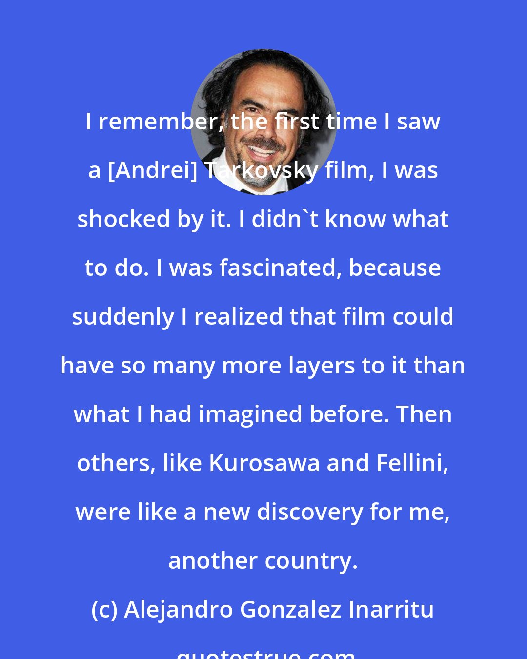 Alejandro Gonzalez Inarritu: I remember, the first time I saw a [Andrei] Tarkovsky film, I was shocked by it. I didn't know what to do. I was fascinated, because suddenly I realized that film could have so many more layers to it than what I had imagined before. Then others, like Kurosawa and Fellini, were like a new discovery for me, another country.