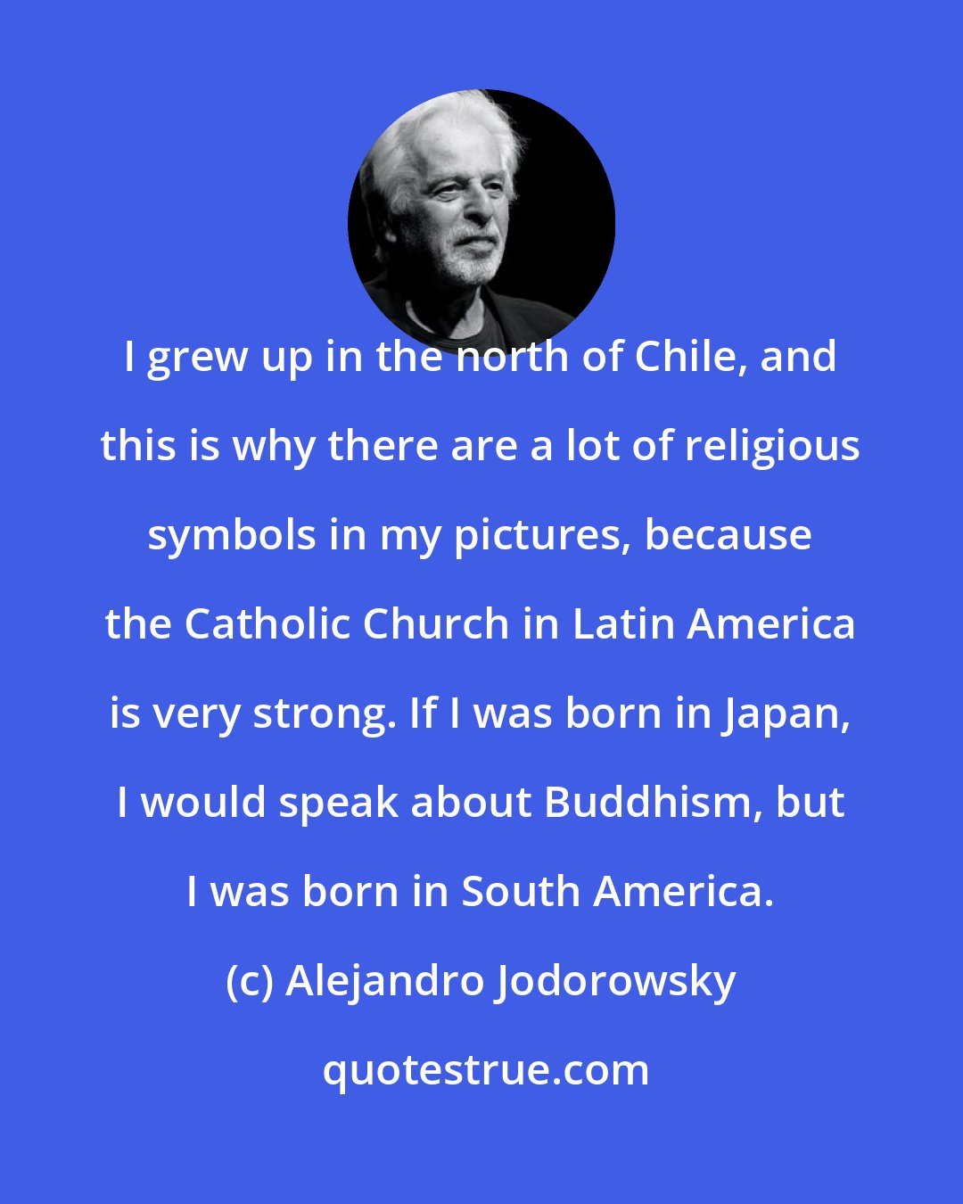 Alejandro Jodorowsky: I grew up in the north of Chile, and this is why there are a lot of religious symbols in my pictures, because the Catholic Church in Latin America is very strong. If I was born in Japan, I would speak about Buddhism, but I was born in South America.