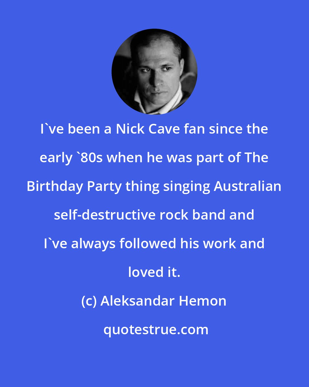 Aleksandar Hemon: I've been a Nick Cave fan since the early '80s when he was part of The Birthday Party thing singing Australian self-destructive rock band and I've always followed his work and loved it.