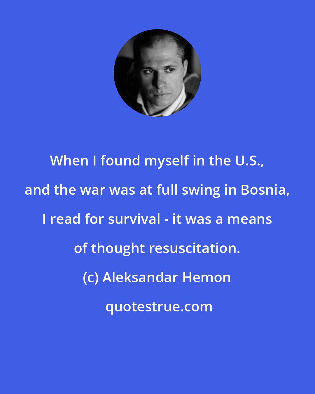 Aleksandar Hemon: When I found myself in the U.S., and the war was at full swing in Bosnia, I read for survival - it was a means of thought resuscitation.