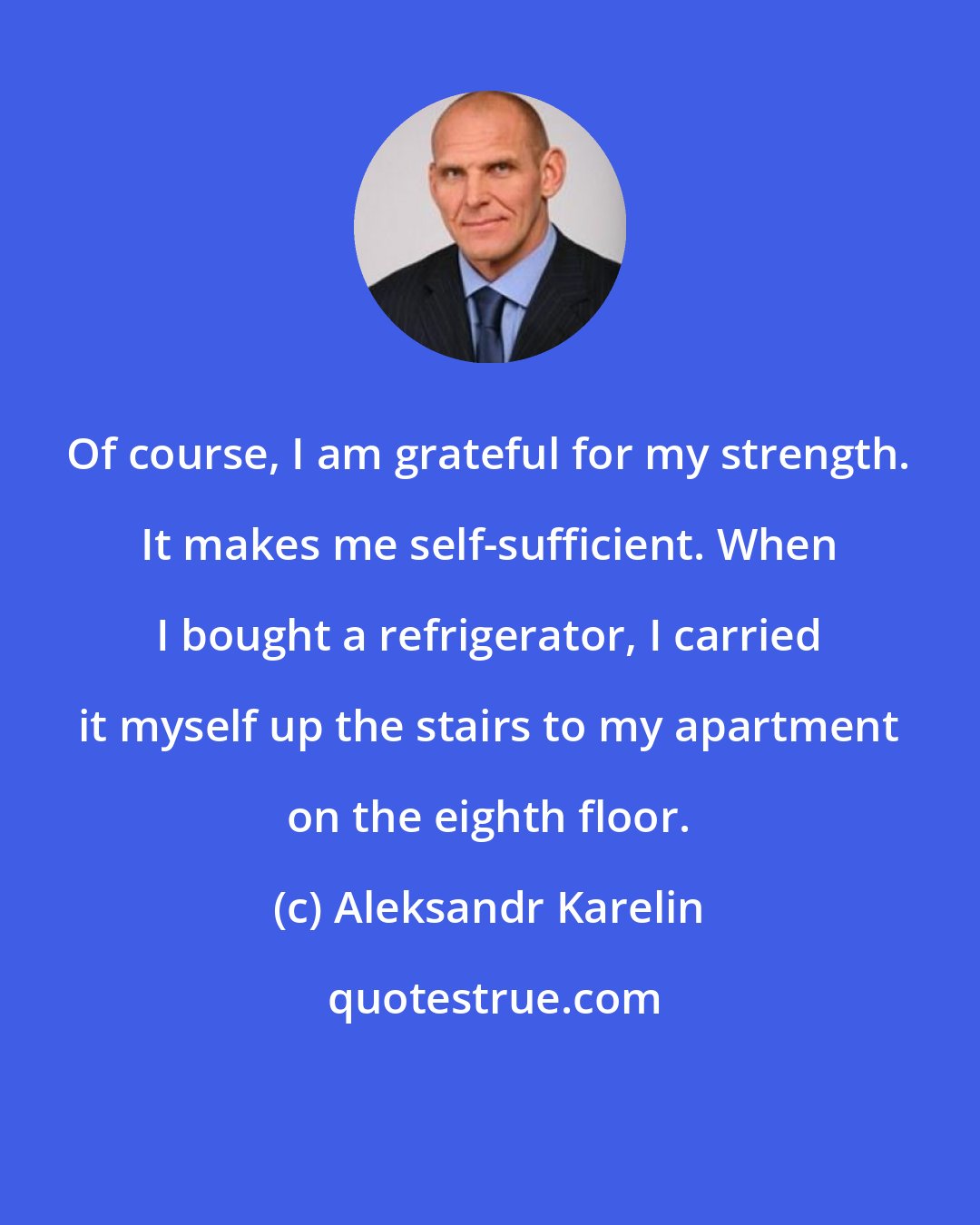 Aleksandr Karelin: Of course, I am grateful for my strength. It makes me self-sufficient. When I bought a refrigerator, I carried it myself up the stairs to my apartment on the eighth floor.