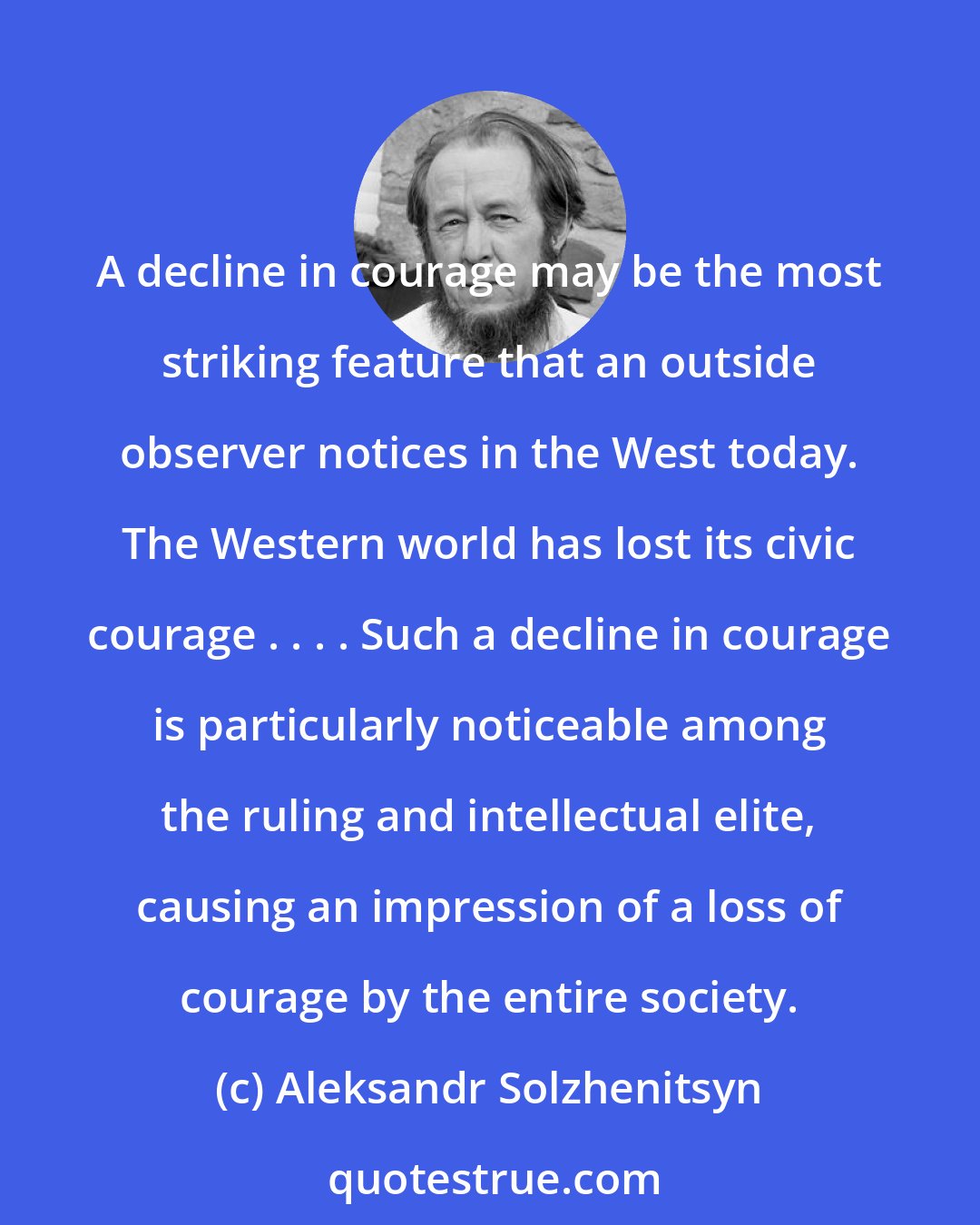 Aleksandr Solzhenitsyn: A decline in courage may be the most striking feature that an outside observer notices in the West today. The Western world has lost its civic courage . . . . Such a decline in courage is particularly noticeable among the ruling and intellectual elite, causing an impression of a loss of courage by the entire society.