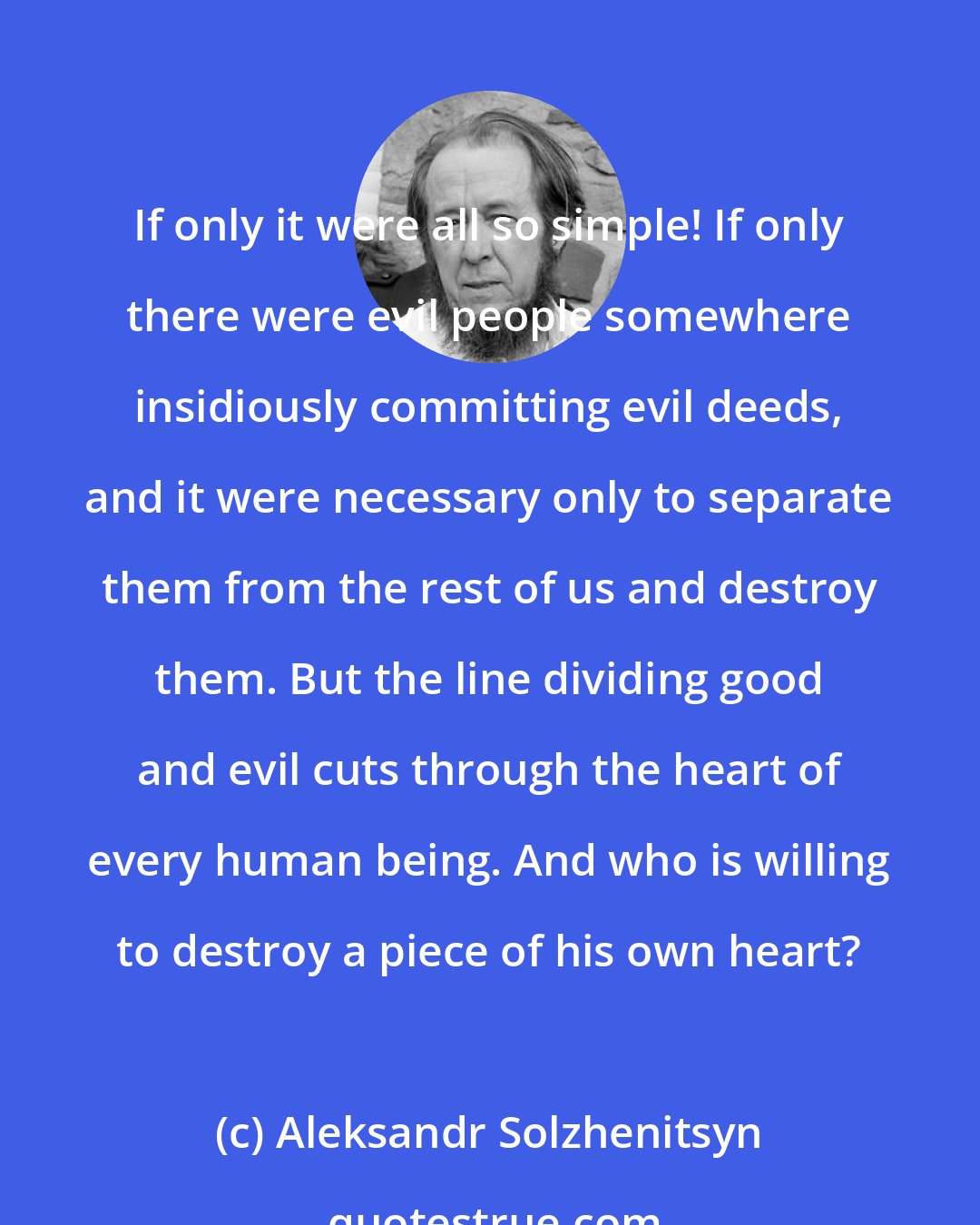 Aleksandr Solzhenitsyn: If only it were all so simple! If only there were evil people somewhere insidiously committing evil deeds, and it were necessary only to separate them from the rest of us and destroy them. But the line dividing good and evil cuts through the heart of every human being. And who is willing to destroy a piece of his own heart?
