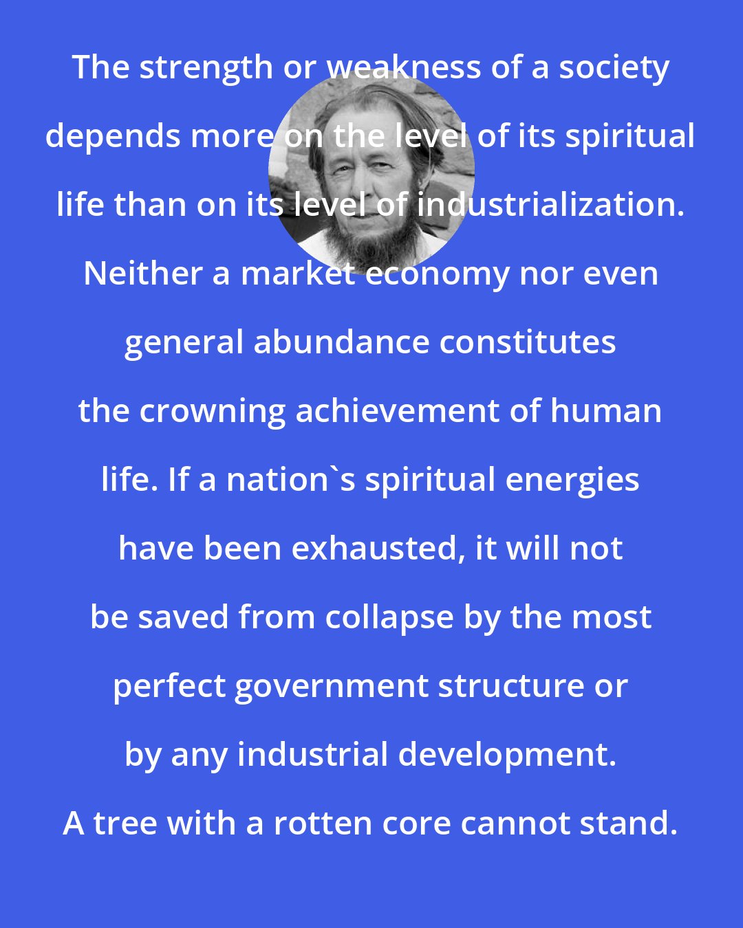 Aleksandr Solzhenitsyn: The strength or weakness of a society depends more on the level of its spiritual life than on its level of industrialization. Neither a market economy nor even general abundance constitutes the crowning achievement of human life. If a nation's spiritual energies have been exhausted, it will not be saved from collapse by the most perfect government structure or by any industrial development. A tree with a rotten core cannot stand.
