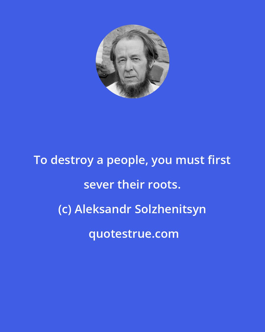 Aleksandr Solzhenitsyn: To destroy a people, you must first sever their roots.