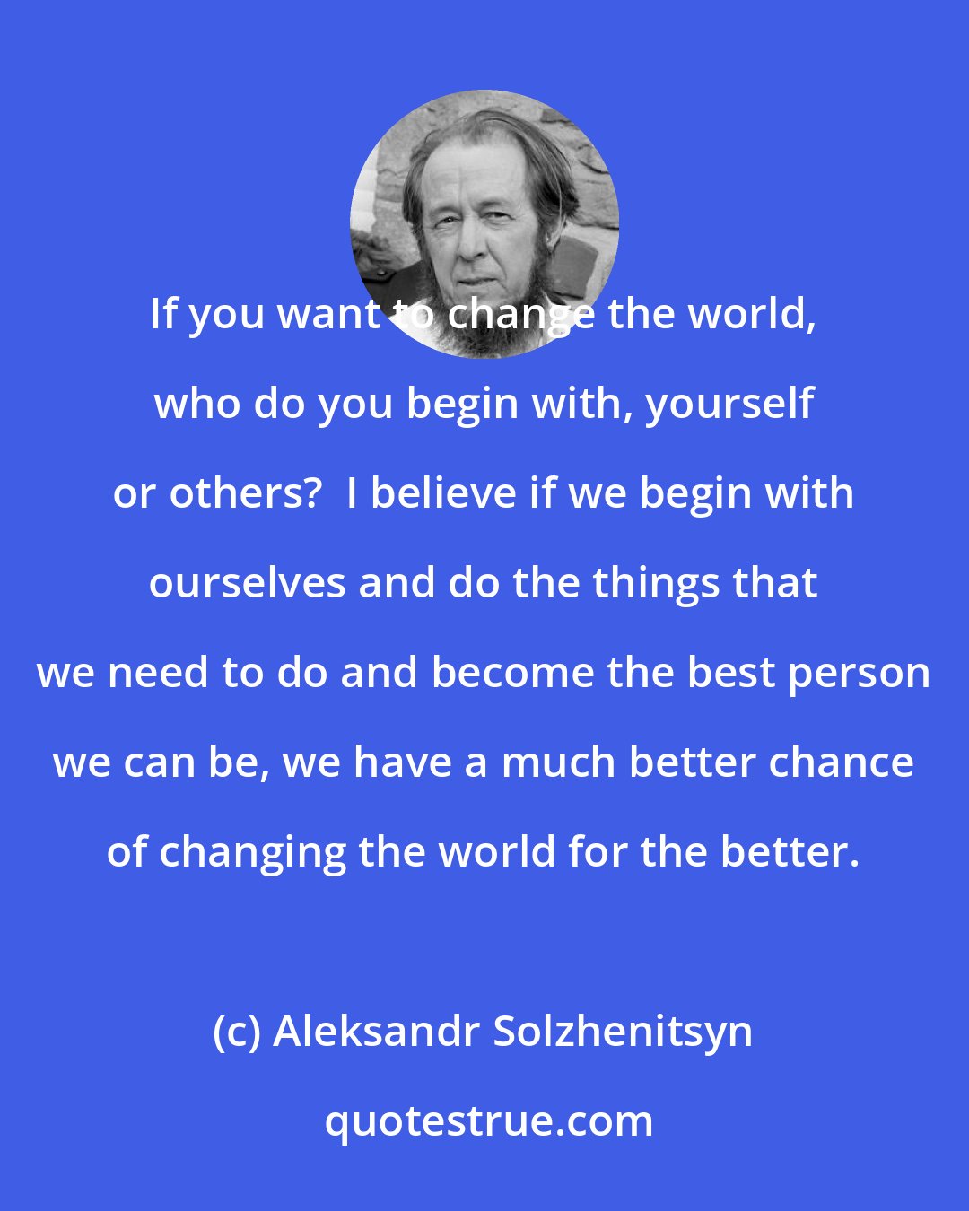 Aleksandr Solzhenitsyn: If you want to change the world, who do you begin with, yourself or others?  I believe if we begin with ourselves and do the things that we need to do and become the best person we can be, we have a much better chance of changing the world for the better.