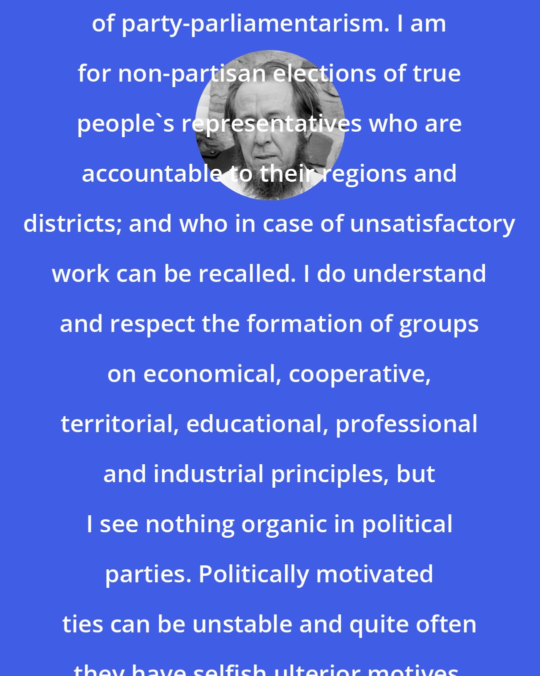 Aleksandr Solzhenitsyn: I am a convinced and consistent critic of party-parliamentarism. I am for non-partisan elections of true people's representatives who are accountable to their regions and districts; and who in case of unsatisfactory work can be recalled. I do understand and respect the formation of groups on economical, cooperative, territorial, educational, professional and industrial principles, but I see nothing organic in political parties. Politically motivated ties can be unstable and quite often they have selfish ulterior motives.