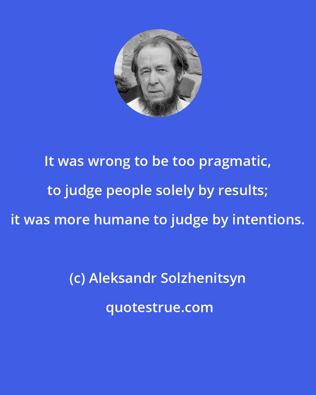 Aleksandr Solzhenitsyn: It was wrong to be too pragmatic, to judge people solely by results; it was more humane to judge by intentions.