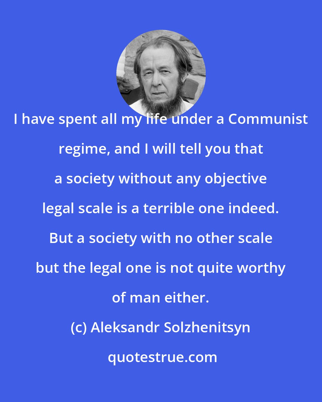 Aleksandr Solzhenitsyn: I have spent all my life under a Communist regime, and I will tell you that a society without any objective legal scale is a terrible one indeed. But a society with no other scale but the legal one is not quite worthy of man either.