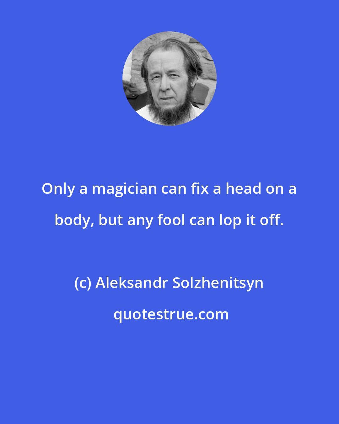 Aleksandr Solzhenitsyn: Only a magician can fix a head on a body, but any fool can lop it off.