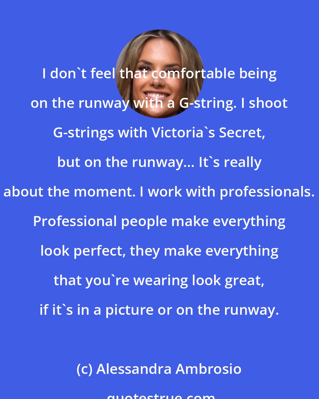 Alessandra Ambrosio: I don't feel that comfortable being on the runway with a G-string. I shoot G-strings with Victoria's Secret, but on the runway... It's really about the moment. I work with professionals. Professional people make everything look perfect, they make everything that you're wearing look great, if it's in a picture or on the runway.