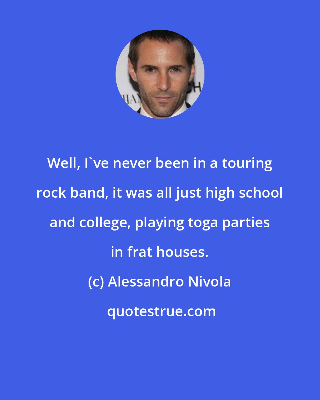 Alessandro Nivola: Well, I've never been in a touring rock band, it was all just high school and college, playing toga parties in frat houses.