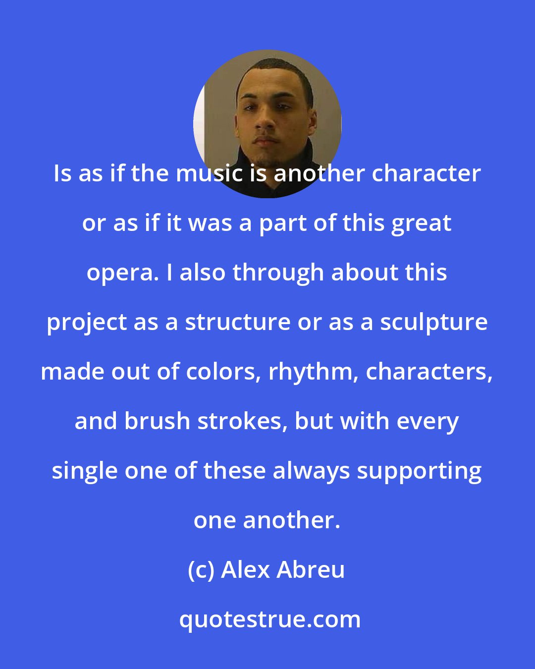Alex Abreu: Is as if the music is another character or as if it was a part of this great opera. I also through about this project as a structure or as a sculpture made out of colors, rhythm, characters, and brush strokes, but with every single one of these always supporting one another.