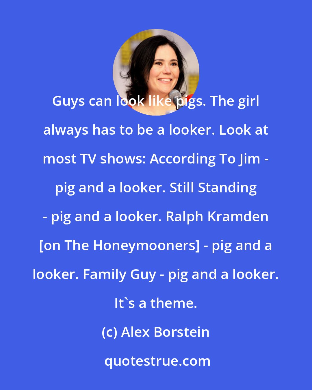 Alex Borstein: Guys can look like pigs. The girl always has to be a looker. Look at most TV shows: According To Jim - pig and a looker. Still Standing - pig and a looker. Ralph Kramden [on The Honeymooners] - pig and a looker. Family Guy - pig and a looker. It's a theme.