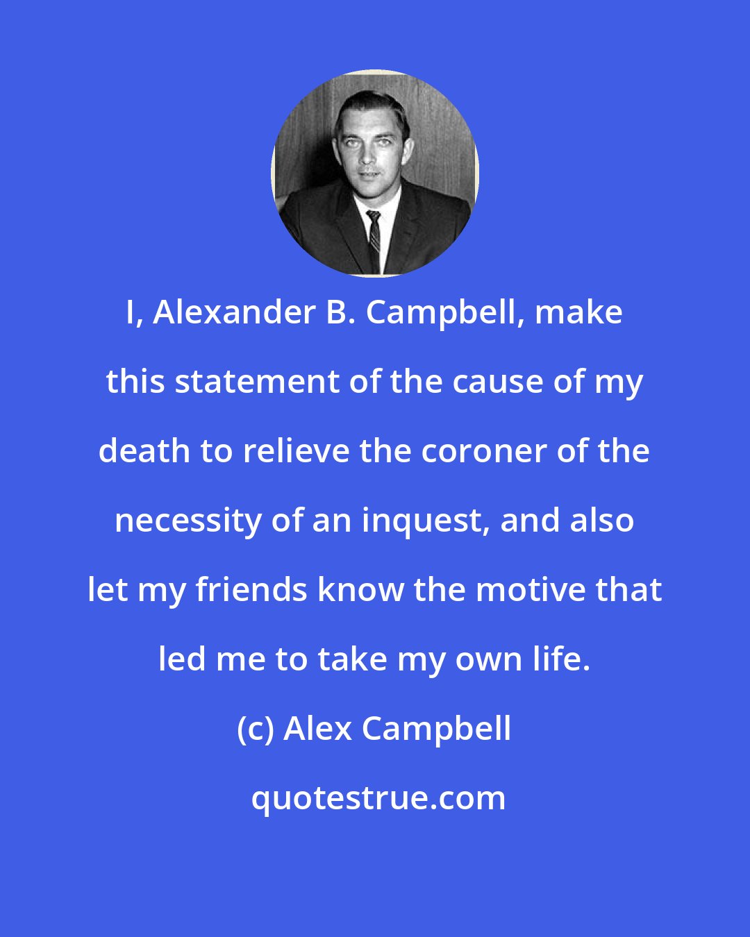 Alex Campbell: I, Alexander B. Campbell, make this statement of the cause of my death to relieve the coroner of the necessity of an inquest, and also let my friends know the motive that led me to take my own life.