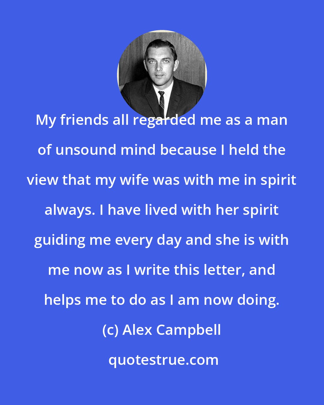 Alex Campbell: My friends all regarded me as a man of unsound mind because I held the view that my wife was with me in spirit always. I have lived with her spirit guiding me every day and she is with me now as I write this letter, and helps me to do as I am now doing.