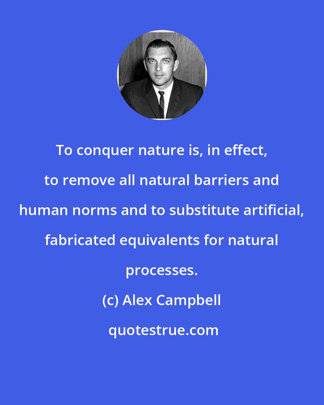 Alex Campbell: To conquer nature is, in effect, to remove all natural barriers and human norms and to substitute artificial, fabricated equivalents for natural processes.