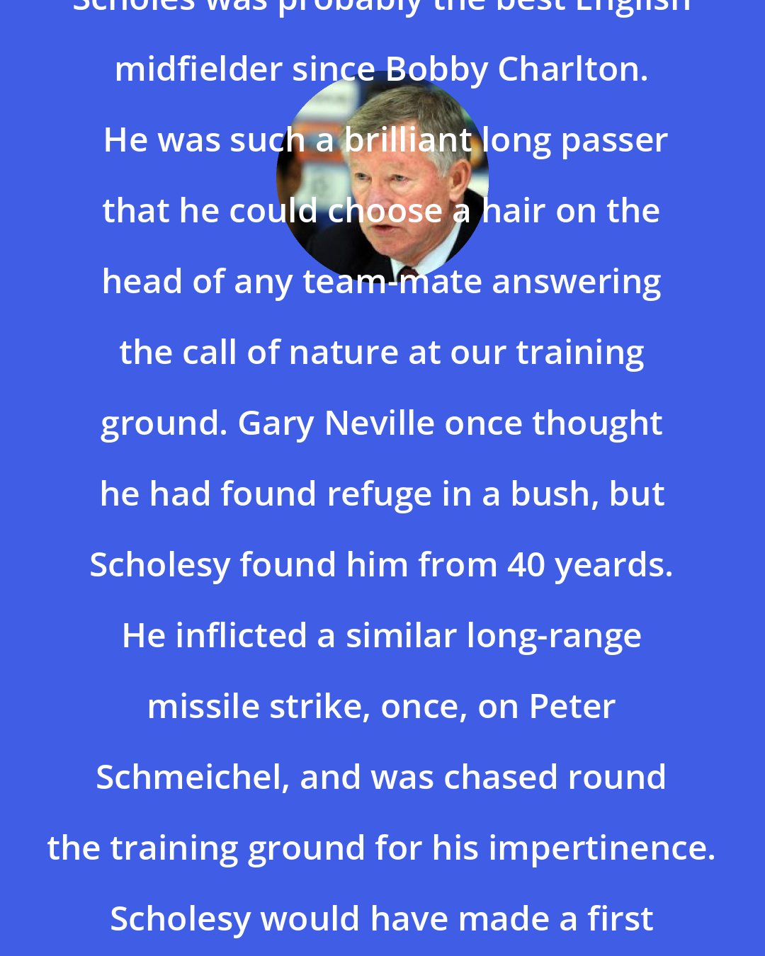 Alex Ferguson: Scholes was probably the best English midfielder since Bobby Charlton.  He was such a brilliant long passer that he could choose a hair on the head of any team-mate answering the call of nature at our training ground. Gary Neville once thought he had found refuge in a bush, but Scholesy found him from 40 yeards. He inflicted a similar long-range missile strike, once, on Peter Schmeichel, and was chased round the training ground for his impertinence. Scholesy would have made a first class-sniper.