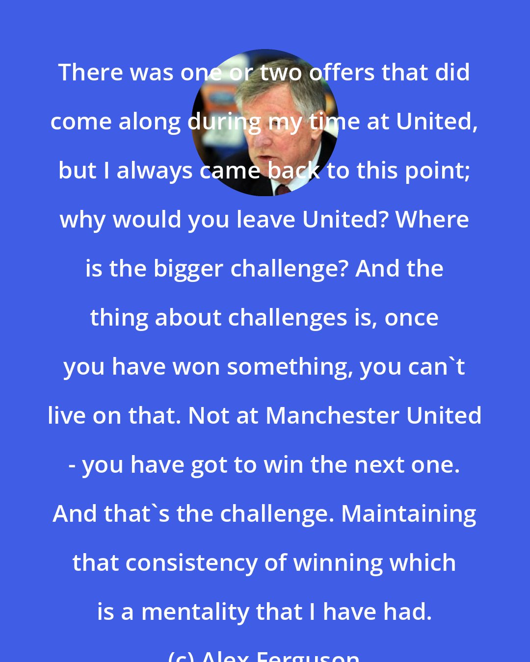 Alex Ferguson: There was one or two offers that did come along during my time at United, but I always came back to this point; why would you leave United? Where is the bigger challenge? And the thing about challenges is, once you have won something, you can't live on that. Not at Manchester United - you have got to win the next one. And that's the challenge. Maintaining that consistency of winning which is a mentality that I have had.