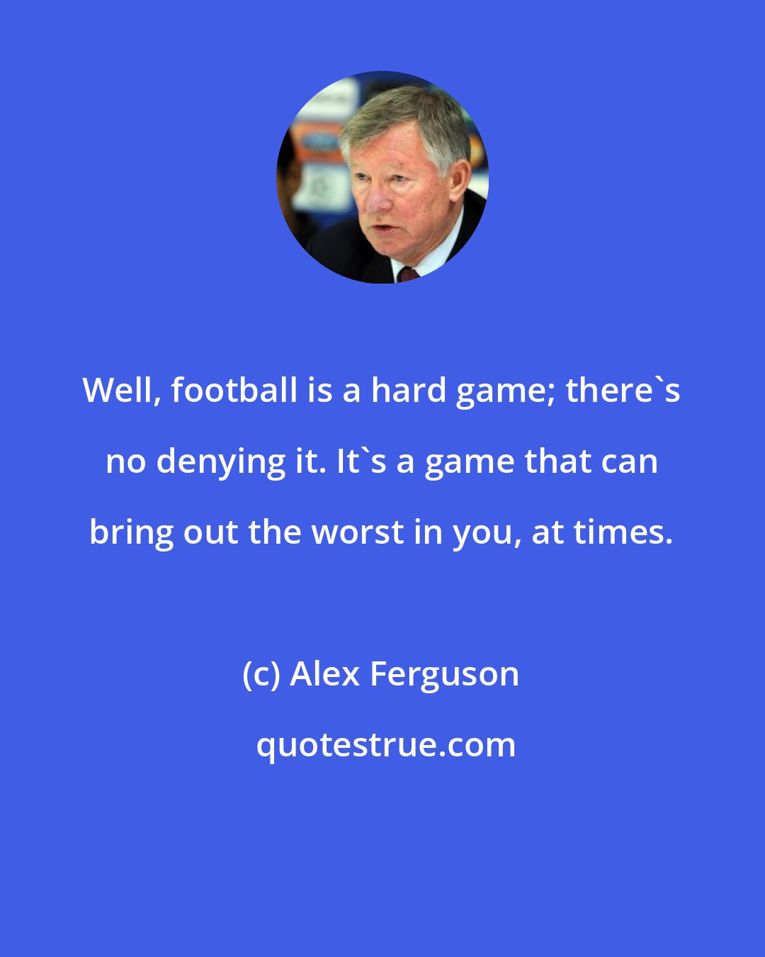 Alex Ferguson: Well, football is a hard game; there's no denying it. It's a game that can bring out the worst in you, at times.