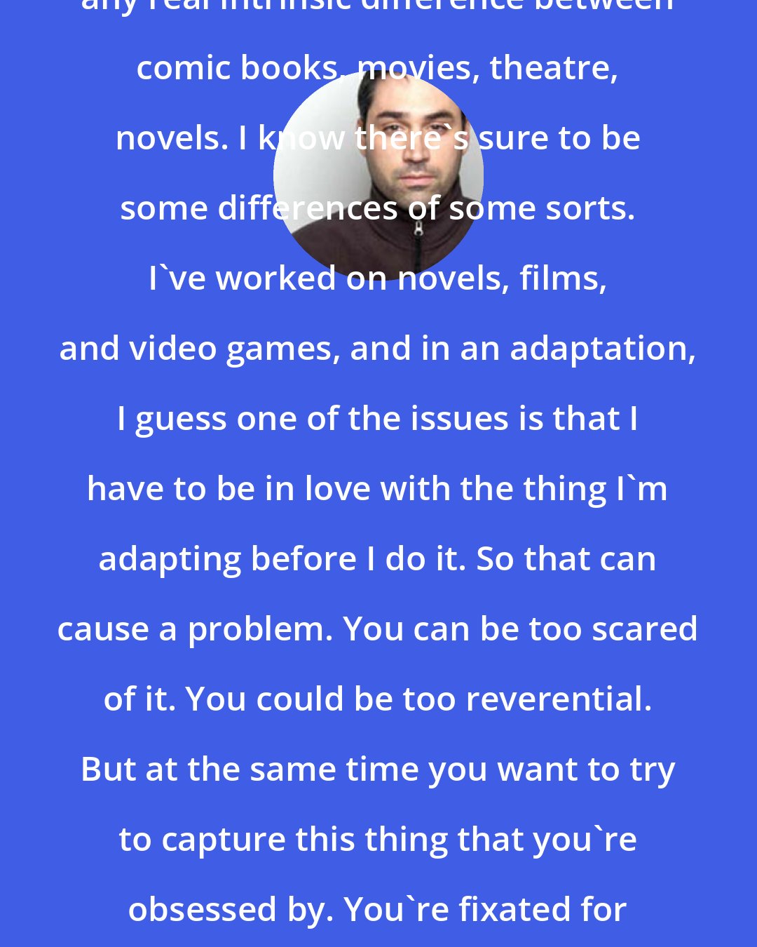 Alex Garland: Personally I don't think there's any real intrinsic difference between comic books, movies, theatre, novels. I know there's sure to be some differences of some sorts. I've worked on novels, films, and video games, and in an adaptation, I guess one of the issues is that I have to be in love with the thing I'm adapting before I do it. So that can cause a problem. You can be too scared of it. You could be too reverential. But at the same time you want to try to capture this thing that you're obsessed by. You're fixated for a reason. What's the reason? You try to get ahold of it.