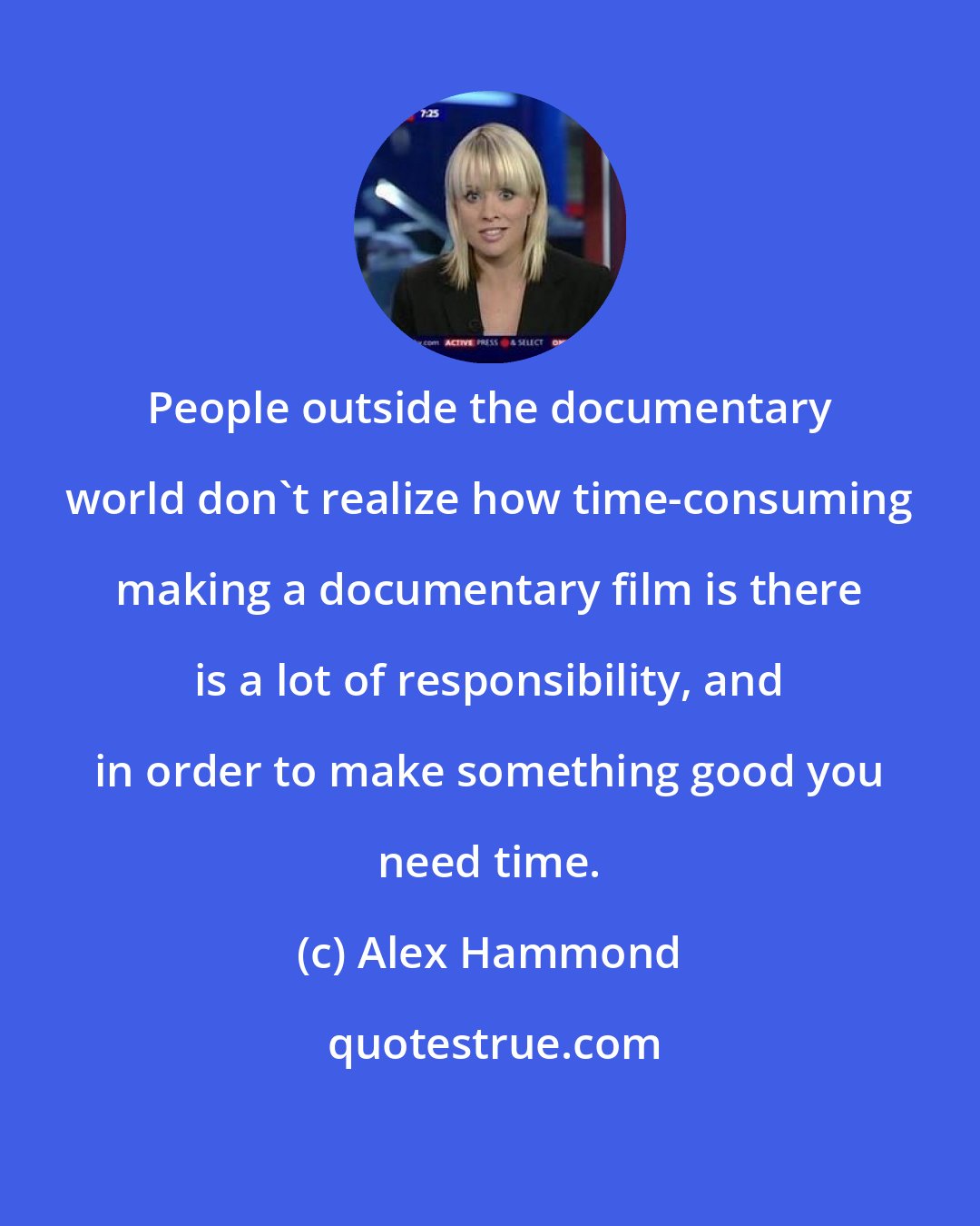 Alex Hammond: People outside the documentary world don't realize how time-consuming making a documentary film is there is a lot of responsibility, and in order to make something good you need time.
